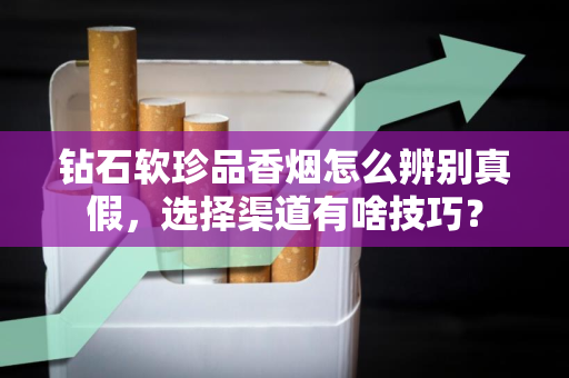 钻石软珍品香烟怎么辨别真假，选择渠道有啥技巧？
